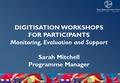 DIGITISATION WORKSHOPS FOR PARTICIPANTS Monitoring, Evaluation and Support Sarah Mitchell Programme Manager.