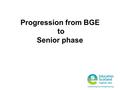 Progression from BGE to Senior phase. Broad, general education ‘ A broad general education will include all of the experiences and outcomes across all.