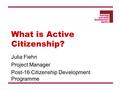 What is Active Citizenship? Julia Fiehn Project Manager Post-16 Citizenship Development Programme.