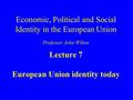 Economic, Political and Social Identity in the European Union Professor John Wilton Lecture 7 European Union identity today.