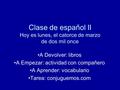 Clase de español II Hoy es lunes, el catorce de marzo de dos mil once A Devolver: libros A Empezar: actividad con compañero A Aprender: vocabulario Tarea: