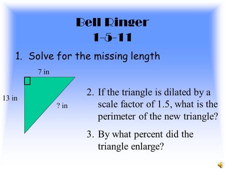 Bell Ringer 1-5-11 1. Solve for the missing length 13 in 7 in ? in 2.If the triangle is dilated by a scale factor of 1.5, what is the perimeter of the.