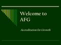 Welcome to AFG Accreditation for Growth. Objectives Participants will be able to;  Define AFG  Identify the similarities and differences between AFG.