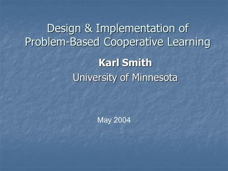 Design & Implementation of Problem-Based Cooperative Learning Karl Smith University of Minnesota May 2004.