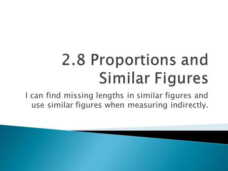 I can find missing lengths in similar figures and use similar figures when measuring indirectly.