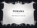 PERAMA The history of our city. LOCATION  Perama is a suburb of Piraeus.  It is situated in the southwest of Athens, the capital city of Greece.  It.