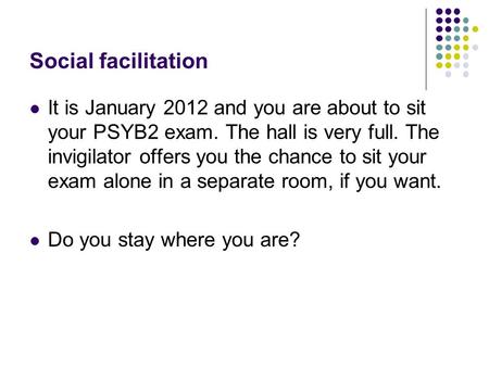 Social facilitation It is January 2012 and you are about to sit your PSYB2 exam. The hall is very full. The invigilator offers you the chance to sit your.