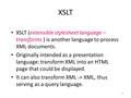 1 XSLT XSLT (extensible stylesheet language – transforms ) is another language to process XML documents. Originally intended as a presentation language: