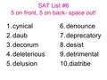 SAT List #6 5 on front, 5 on back- space out! 1.cynical 2.daub 3.decorum 4.deleterious 5.delusion 6.denounce 7.deprecatory 8.desist 9.detrimental 10.diatribe.