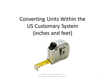 Converting Units Within the US Customary System (inches and feet) NCSC Sample Instructional Unit - Elementary Meaurement Unit Lesson 2 1.