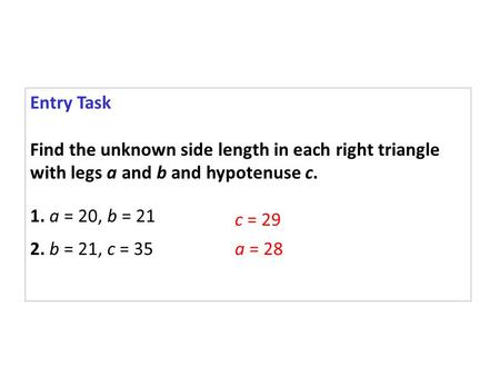 Entry Task Find the unknown side length in each right triangle with legs a and b and hypotenuse c. 1. a = 20, b = 21 2. b = 21, c = 35 c = 29 a = 28.