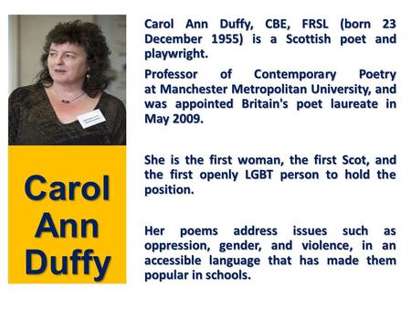 Carol Ann Duffy Carol Ann Duffy, CBE, FRSL (born 23 December 1955) is a Scottish poet and playwright. Professor of Contemporary Poetry at Manchester Metropolitan.