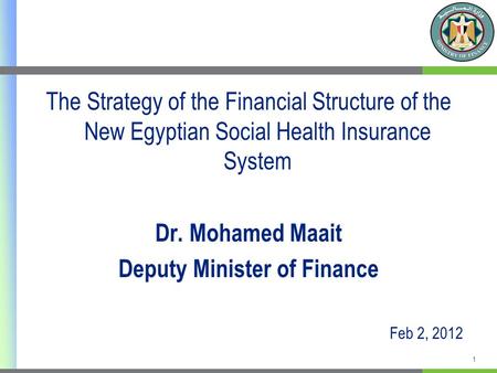 The Strategy of the Financial Structure of the New Egyptian Social Health Insurance System Dr. Mohamed Maait Deputy Minister of Finance Feb 2, 2012 1.