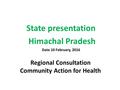 Regional Consultation Community Action for Health State presentation Himachal Pradesh Date 10 February, 2016.