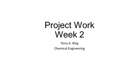 Project Work Week 2 Terry A. Ring Chemical Engineering.