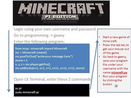 Login using your own username and password Go to programming -> geany Enter the following program: Open LX Terminal, enter these 2 commands from mcpi.minecraft.