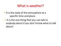 It is the state of the atmosphere at a specific time and place. It is the one thing that you can talk to anybody about if you don’t know what to talk about!