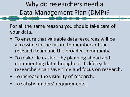 Why do researchers need a Data Management Plan (DMP)? For all the same reasons you should take care of your data… To ensure that valuable data resources.