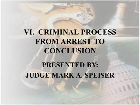 VI. CRIMINAL PROCESS FROM ARREST TO CONCLUSION PRESENTED BY: JUDGE MARK A. SPEISER.