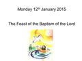 Monday 12 th January 2015 The Feast of the Baptism of the Lord.