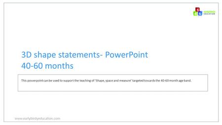 Www.earlybirdyeducation.com 3D shape statements- PowerPoint 40-60 months This powerpoint can be used to support the teaching of ‘Shape, space and measure’