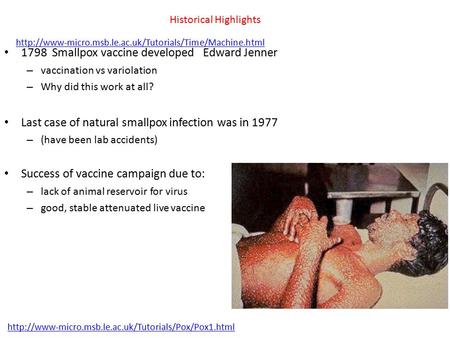 Historical Highlights 1798 Smallpox vaccine developed Edward Jenner – vaccination vs variolation – Why did this work at all? Last case of natural smallpox.