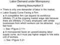 Labor Demand under Monopsony: relaxing Assumption 3  There is only one demander of labor in the market.  Labor Supply Curve Facing a Firm  A competitive.