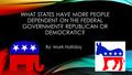 WHAT STATES HAVE MORE PEOPLE DEPENDENT ON THE FEDERAL GOVERNMENT? REPUBLICAN OR DEMOCRATIC? By: Mark Holliday.