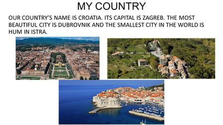 MY COUNTRY OUR COUNTRY’S NAME IS CROATIA. ITS CAPITAL IS ZAGREB. THE MOST BEAUTIFUL CITY IS DUBROVNIK AND THE SMALLEST CITY IN THE WORLD IS HUM IN ISTRA.