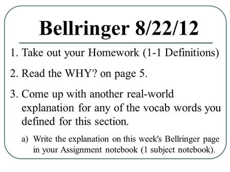 Bellringer 8/22/12 1.Take out your Homework (1-1 Definitions) 2.Read the WHY? on page 5. 3.Come up with another real-world explanation for any of the vocab.