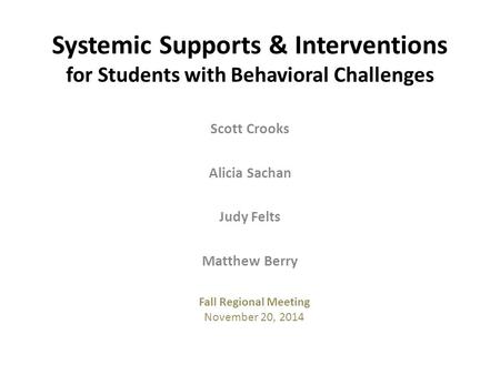 Scott Crooks Alicia Sachan Judy Felts Matthew Berry Systemic Supports & Interventions for Students with Behavioral Challenges Fall Regional Meeting November.