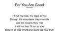 For You Are Good Misha Goetz I’ll put my trust, my hope in You Though the mountains they crumble and the oceans they roar I will not fear I’ll run to You.