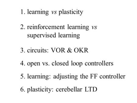 1. learning vs plasticity 2. reinforcement learning vs supervised learning 3. circuits: VOR & OKR 4. open vs. closed loop controllers 6. plasticity: cerebellar.