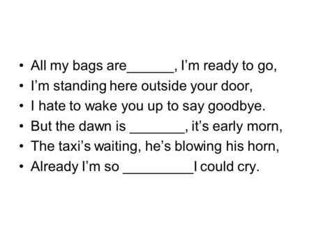 All my bags are______, I’m ready to go, I’m standing here outside your door, I hate to wake you up to say goodbye. But the dawn is _______, it’s early.