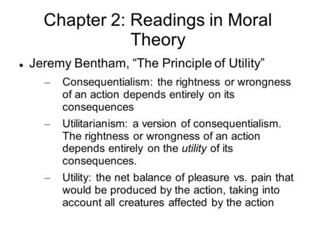 Chapter 2: Readings in Moral Theory Jeremy Bentham, “The Principle of Utility” – Consequentialism: the rightness or wrongness of an action depends entirely.