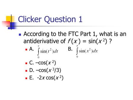 Clicker Question 1 According to the FTC Part 1, what is an antiderivative of f (x ) = sin(x 2 ) ? A. B. C. –cos(x 2 ) D. –cos(x 3 /3) E. -2x cos(x 2 )