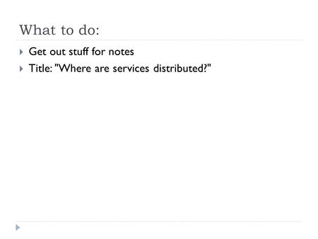 What to do:  Get out stuff for notes  Title: Where are services distributed?