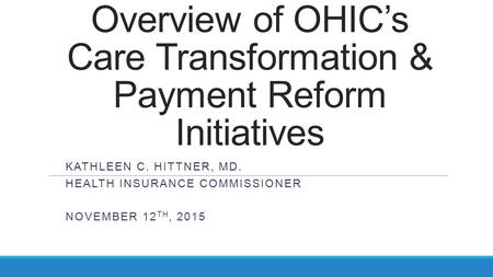 Overview of OHIC’s Care Transformation & Payment Reform Initiatives KATHLEEN C. HITTNER, MD. HEALTH INSURANCE COMMISSIONER NOVEMBER 12 TH, 2015.