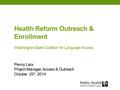 Health Reform Outreach & Enrollment Washington State Coalition for Language Access Penny Lara Project Manager, Access & Outreach October 25 th, 2014.