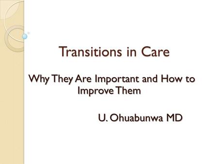 Transitions in Care Why They Are Important and How to Improve Them U. Ohuabunwa MD U. Ohuabunwa MD.