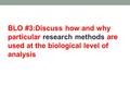 BLO #3:Discuss how and why particular research methods are used at the biological level of analysis.