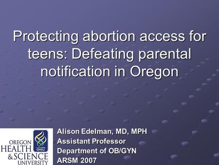 Protecting abortion access for teens: Defeating parental notification in Oregon Alison Edelman, MD, MPH Assistant Professor Department of OB/GYN ARSM 2007.