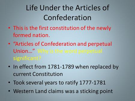 Life Under the Articles of Confederation This is the first constitution of the newly formed nation. “Articles of Confederation and perpetual Union…” Why.