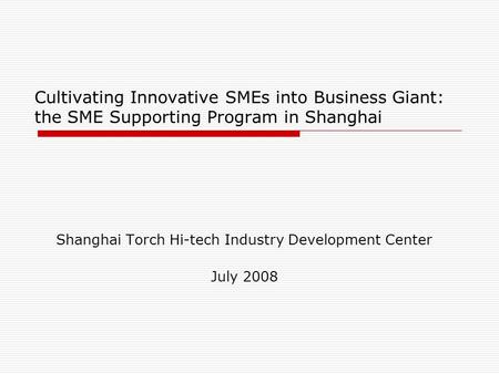 Cultivating Innovative SMEs into Business Giant: the SME Supporting Program in Shanghai Shanghai Torch Hi-tech Industry Development Center July 2008.