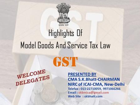 Highlights Of Model Goods And Service Tax Law GST PRESENTED BY CMA S.K.Bhatt-CHAIRMAN NIRC of ICAI-CMA, New-Delhi Telefax : 011-22710059, 9971066266 Email.