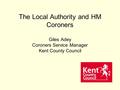 The Local Authority and HM Coroners Giles Adey Coroners Service Manager Kent County Council.