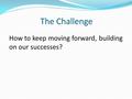 The Challenge How to keep moving forward, building on our successes?