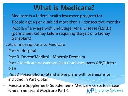 What is Medicare? Medicare is a federal health insurance program for People age 65 or disabled more than 24 consecutive months People of any age with End-Stage.