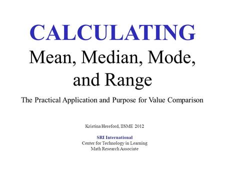 CALCULATING Mean, Median, Mode, and Range The Practical Application and Purpose for Value Comparison Kristina Hereford, IISME 2012 SRI International Center.