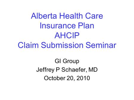 Alberta Health Care Insurance Plan AHCIP Claim Submission Seminar GI Group Jeffrey P Schaefer, MD October 20, 2010.